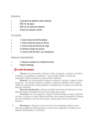 Gelatina


2 pacotes de gelatina sabor abacaxi
500 mL de água
500 mL da calda de abacaxi
Cubos do abacaxi cozido





Crocante


1 xícara (chá) de farinha láctea
1 xícara (chá) de aveia em flocos
½ xícara (chá) de farinha de trigo





2 colheres (sopa) de açúcar
½ xícara (chá) de óleo (ou margarina)



Abacaxi desidratado


½ abacaxi cortado em rodelas fininhas
Papel manteiga



1.

Creme: em uma panela, coloque o leite, as gemas, o açúcar, o amido e
a farinha, a manteiga e a essência.. Leve ao fogo médio, e mexa até
engrossar. Retire da panela e deixe esfriar. Reserve.
Abacaxi: em outra panela, coloque o abacaxi, o açúcar, a água e deixe
ferver por 15 minutos. Reserve a calda e o abacaxi. Gelatina: ferva a água
(500ml) e acrescente o pó da gelatina. Complete com a calda e os cubos de
abacaxi. Reserve.
Abacaxi desidratado: coloque as fatias bem finas de abacaxi em uma
folha de papel manteiga e leve ao forno baixo para secar.
Crocante: em um recipiente, misture a farinha láctea, a aveia, a farinha
de trigo, o açúcar e o óleo. Misture até ficar uma massa homogênea. Coloque
em uma assadeira, leve ao forno baixo e deixe secar como um biscoito.
Reserve.

2.

Montagem: coloque o creme no fundo do recipiente onde for servir.
Adicione a gelatina ainda liquida por cima e leve a geladeira. Enfeite com o
abacaxi desidratado e o crocante.

 