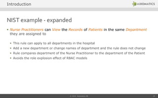 NIST example - expanded
 Nurse Practitioners can View the Records of Patients in the same Department
they are assigned to
 This rule can apply to all departments in the hospital
 Add a new department or change names of department and the rule does not change
 Rule compares department of the Nurse Practitioner to the department of the Patient
 Avoids the role explosion effect of RBAC models
© 2014 Axiomatics AB 10
Introduction
 