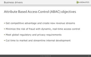 Attribute Based Access Control (ABAC) objectives
 Get competitive advantage and create new revenue streams
 Minimize the risk of fraud with dynamic, real-time access control
 Meet global regulatory and privacy requirements
 Cut time to market and streamline internal development
© 2014 Axiomatics AB 13
Business drivers
 