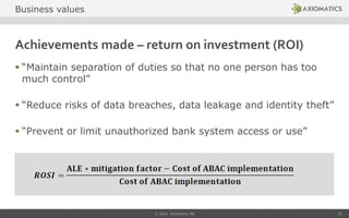 Achievements made – return on investment (ROI)
 “Maintain separation of duties so that no one person has too
much control”
 “Reduce risks of data breaches, data leakage and identity theft”
 “Prevent or limit unauthorized bank system access or use”
© 2014 Axiomatics AB 21
Business values
 