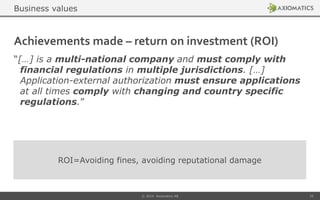 Achievements made – return on investment (ROI)
“[…] is a multi-national company and must comply with
financial regulations in multiple jurisdictions. […]
Application-external authorization must ensure applications
at all times comply with changing and country specific
regulations.”
© 2014 Axiomatics AB 25
ROI=Avoiding fines, avoiding reputational damage
Business values
 