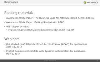 Reading materials
 Axiomatics White Paper: The Business Case for Attribute Based Access Control
 Axiomatics White Paper: Getting Started with ABAC
 NIST paper on ABAC
 nvlpubs.nist.gov/nistpubs/specialpublications/NIST.sp.800-162.pdf
© 2014 Axiomatics AB 33
References
Webinars
 Get started now! Attribute Based Access Control (ABAC) for applications.
April 10, 2014
 Protect business critical data with dynamic authorization for databases.
May 8, 2014
 