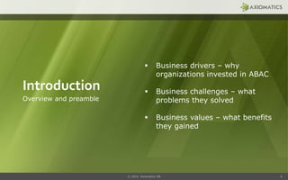 6
Introduction
Overview and preamble
© 2014 Axiomatics AB
 Business drivers – why
organizations invested in ABAC
 Business challenges – what
problems they solved
 Business values – what benefits
they gained
 