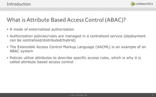 What is Attribute Based Access Control (ABAC)?
 A mode of externalized authorization
 Authorization policies/rules are managed in a centralized service (deployment
can be centralized/distributed/hybrid)
 The Extensible Access Control Markup Language (XACML) is an example of an
ABAC system
 Policies utilize attributes to describe specific access rules, which is why it is
called attribute based access control
© 2014 Axiomatics AB 8
Introduction
 
