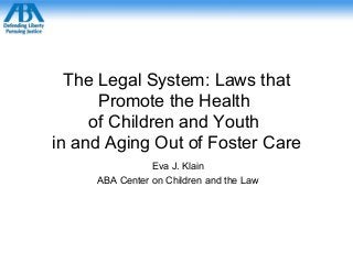 The Legal System: Laws that
Promote the Health
of Children and Youth
in and Aging Out of Foster Care
Eva J. Klain
ABA Center on Children and the Law
 