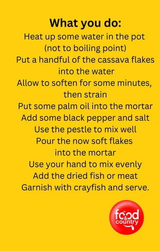 What you do:
Heat up some water in the pot
(not to boiling point)
Put a handful of the cassava flakes
into the water
Allow to soften for some minutes,
then strain
Put some palm oil into the mortar
Add some black pepper and salt
Use the pestle to mix well
Pour the now soft flakes
into the mortar
Use your hand to mix evenly
Add the dried fish or meat
Garnish with crayfish and serve.
 
