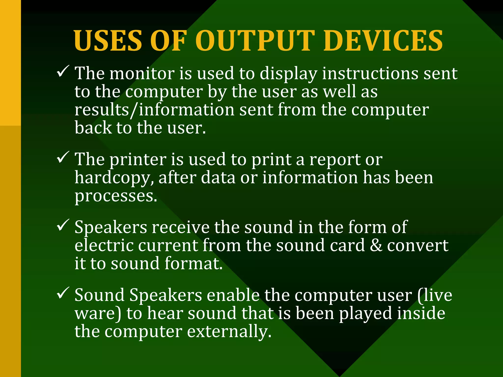 USES OF OUTPUT DEVICES
 The monitor is used to display instructions sent
to the computer by the user as well as
results/information sent from the computer
back to the user.
 The printer is used to print a report or
hardcopy, after data or information has been
processes.
 Speakers receive the sound in the form of
electric current from the sound card & convert
it to sound format.
 Sound Speakers enable the computer user (live
ware) to hear sound that is been played inside
the computer externally.
 