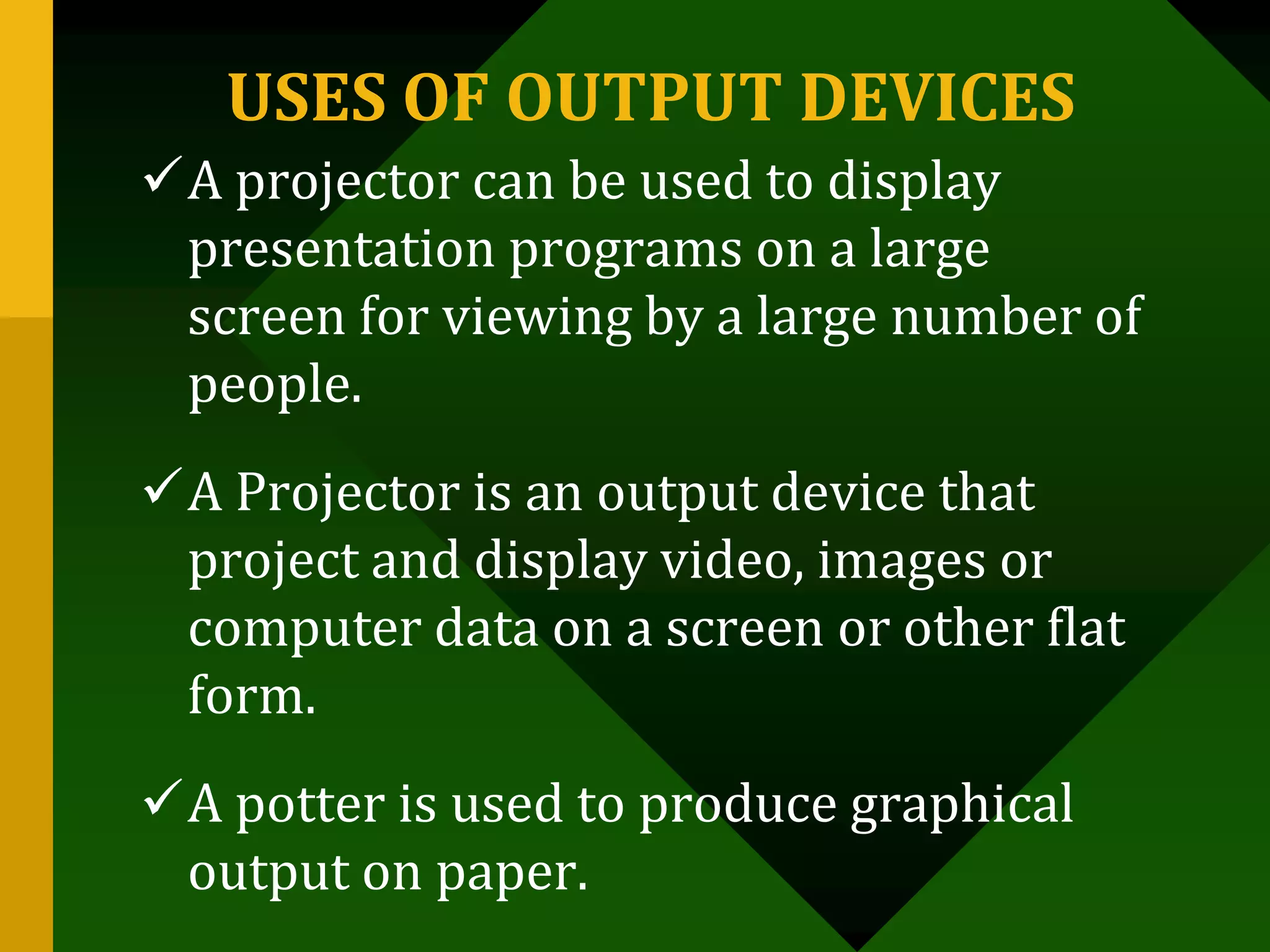 USES OF OUTPUT DEVICES
A projector can be used to display
presentation programs on a large
screen for viewing by a large number of
people.
A Projector is an output device that
project and display video, images or
computer data on a screen or other flat
form.
A potter is used to produce graphical
output on paper.
 