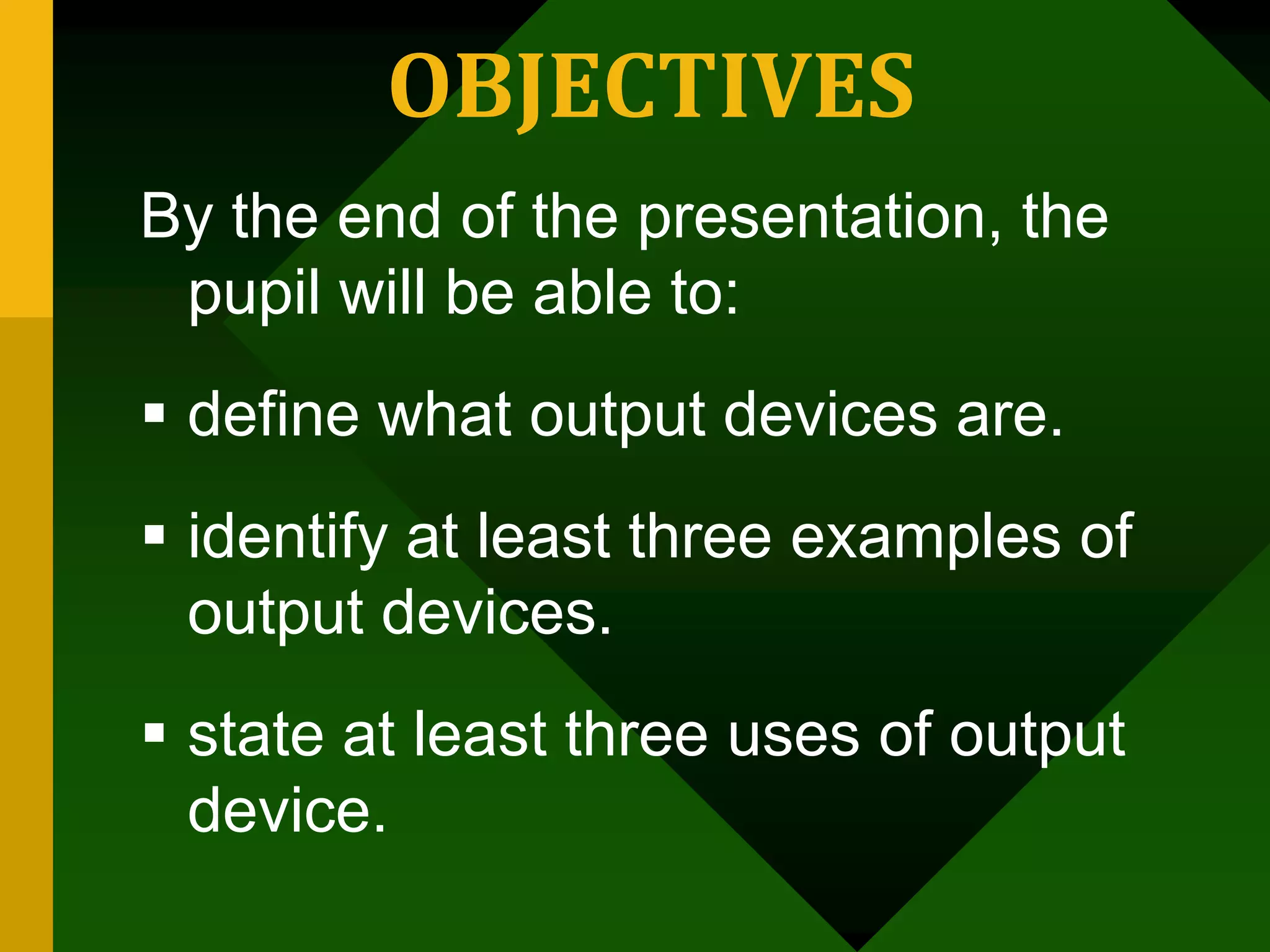 OBJECTIVES
By the end of the presentation, the
pupil will be able to:
 define what output devices are.
 identify at least three examples of
output devices.
 state at least three uses of output
device.
 