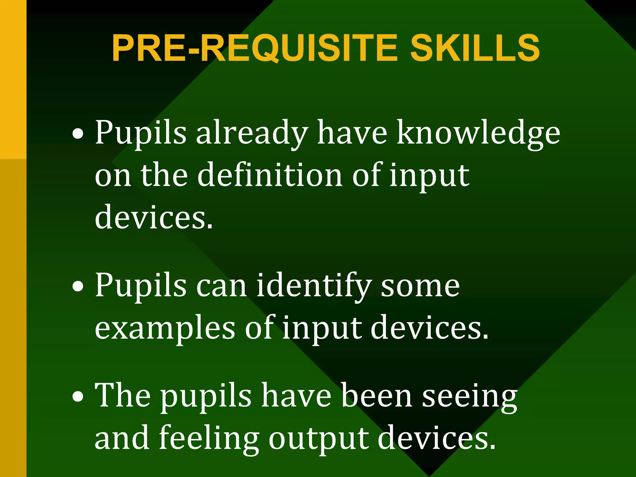 PRE-REQUISITE SKILLS
• Pupils already have knowledge
on the definition of input
devices.
• Pupils can identify some
examples of input devices.
• The pupils have been seeing
and feeling output devices.
 