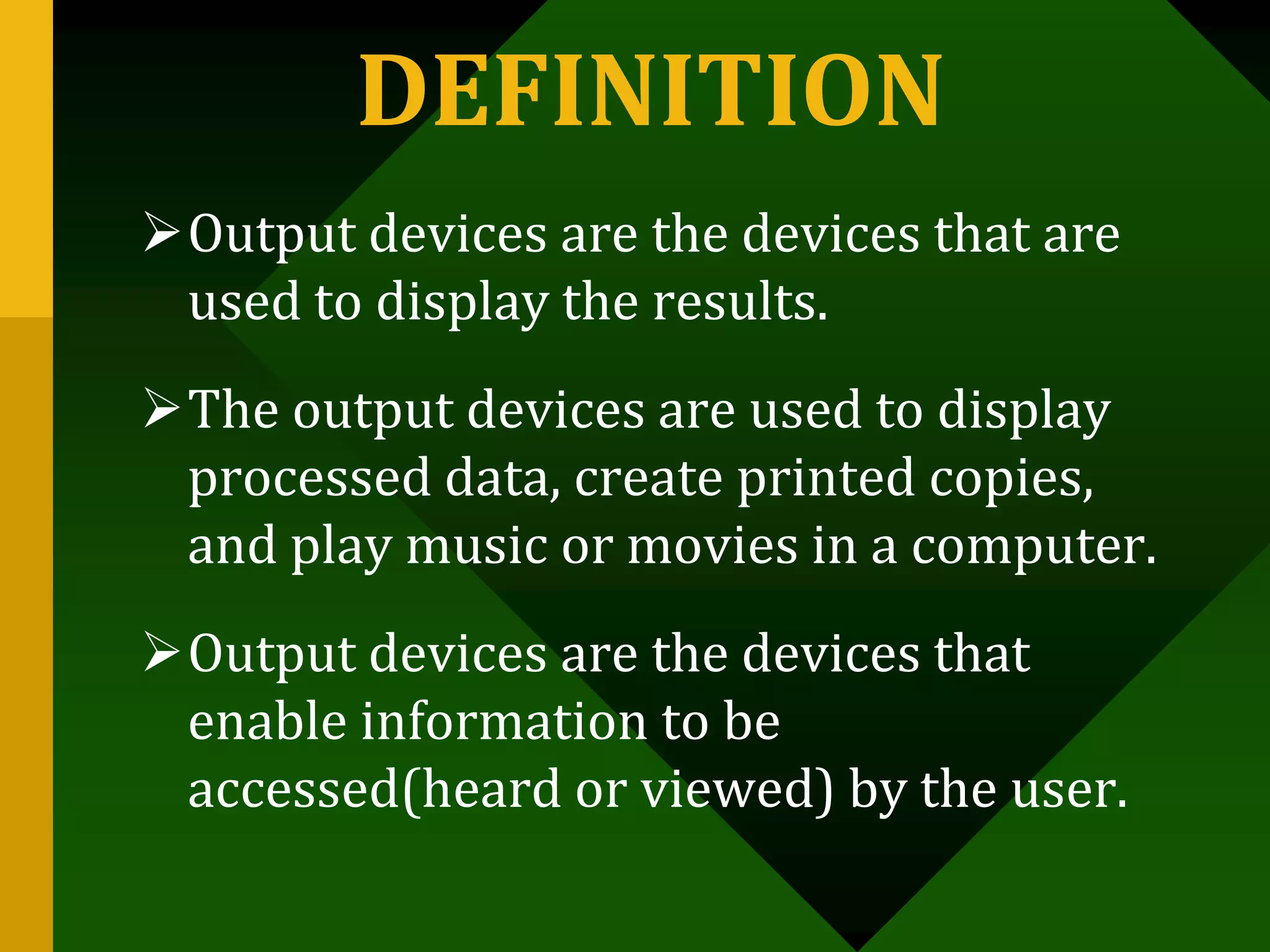 DEFINITION
Output devices are the devices that are
used to display the results.
The output devices are used to display
processed data, create printed copies,
and play music or movies in a computer.
Output devices are the devices that
enable information to be
accessed(heard or viewed) by the user.
 