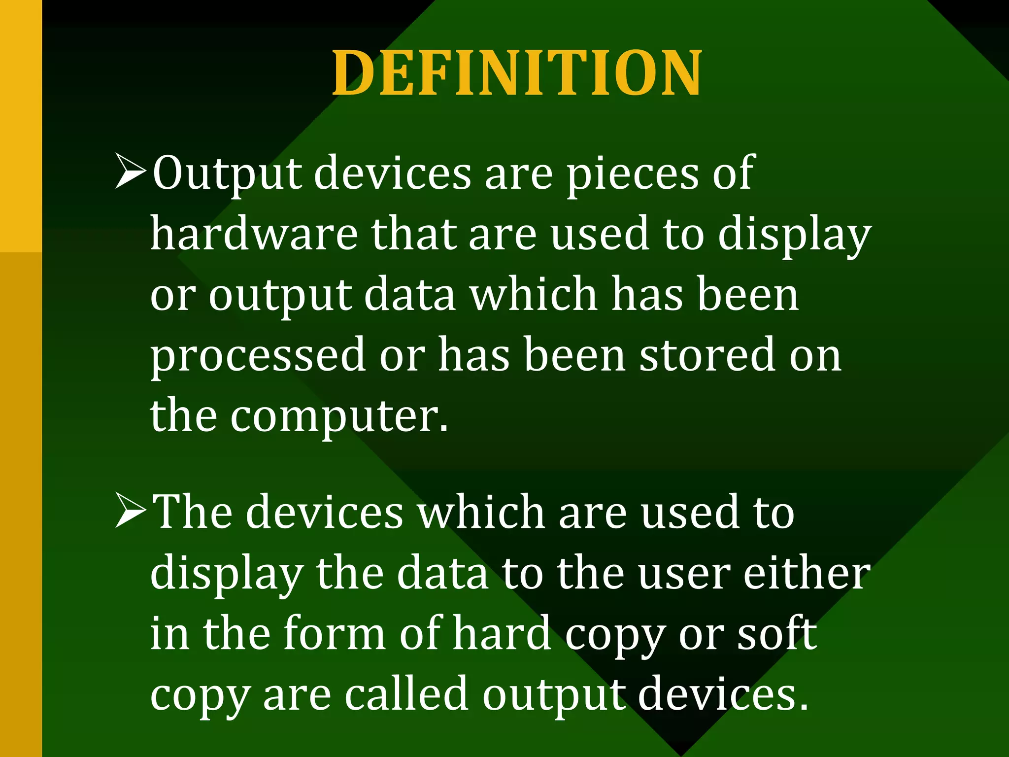 DEFINITION
Output devices are pieces of
hardware that are used to display
or output data which has been
processed or has been stored on
the computer.
The devices which are used to
display the data to the user either
in the form of hard copy or soft
copy are called output devices.
 