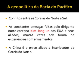  Conflitos entre as Coreias do Norte e Sul.
 As constantes ameaças feitas pelo dirigente
norte-coreano Kim Jong-un aos EUA e seus
aliados, muitas vezes sob forma de
experiências com armamentos.
 A China é o único aliado e interlocutor da
Coreia do Norte.
 
