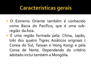  O Extremo Oriente também é conhecido
como Bacia do Pacífico, que é uma sub-
região da Ásia.
 É uma região formada pela: China, Japão,
três dos quatro Tigres Asiáticos originais (
Coreia do Sul, Taiwan e Hong Kong) e pela
Coroa de Norte. Dependendo do critério
adotado inclui também a Mongólia.
 