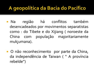  Na região há conflitos também
desencadeados por movimentos separatistas
como : do Tibete e do Xijiang ( noroeste da
China com população majoritariamente
mulçumana).
 O não reconhecimento por parte da China,
da independência de Taiwan ( “ A província
rebelde”)
 