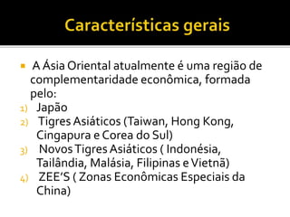  A Ásia Oriental atualmente é uma região de
complementaridade econômica, formada
pelo:
1) Japão
2) Tigres Asiáticos (Taiwan, Hong Kong,
Cingapura e Corea do Sul)
3) NovosTigres Asiáticos ( Indonésia,
Tailândia, Malásia, Filipinas eVietnã)
4) ZEE’S ( Zonas Econômicas Especiais da
China)
 