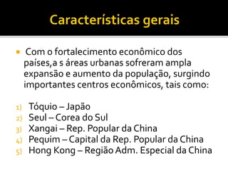  Com o fortalecimento econômico dos
países,a s áreas urbanas sofreram ampla
expansão e aumento da população, surgindo
importantes centros econômicos, tais como:
1) Tóquio – Japã0
2) Seul – Corea do Sul
3) Xangai – Rep. Popular da China
4) Pequim – Capital da Rep. Popular da China
5) Hong Kong – Região Adm. Especial da China
 