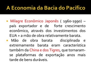  Milagre Econômico Japonês ( 1960-1990) –
país exportador e de forte crescimento
econômico, através dos investimentos dos
EUA + a mão de obra relativamente barata.
 Mão de obra barata disciplinada e
extremamente barata eram característica
também da China e dos Tigres, que tornaram-
se plataformas de exportação anos mais
tarde de bens duráveis.
 