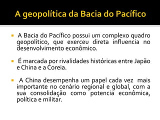  A Bacia do Pacífico possui um complexo quadro
geopolítico, que exerceu direta influencia no
desenvolvimento econômico.
 É marcada por rivalidades históricas entre Japão
e China e a Coreia.
 A China desempenha um papel cada vez mais
importante no cenário regional e global, com a
sua consolidação como potencia econômica,
política e militar.
 