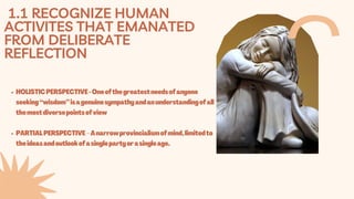 1.1 RECOGNIZE HUMAN
ACTIVITES THAT EMANATED
FROM DELIBERATE
REFLECTION
HOLISTICPERSPECTIVE-Oneofthegreatestneedsofanyone
seeking“wisdom”isagenuinesympathyandanunderstandingofall
themostdiversepointsofview
PARTIALPERSPECTIVE–Anarrowprovincialismofmind,limitedto
theideasandoutlookofasinglepartyorasingleage.
 