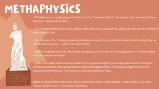 METHAPHYSICS
-Metaphysics is really only and extension of a fundamental and necessary drive in every human
being to know what is real.
-the metaphysician’s task is to explain that part of our experience, which we call unreal in terms of
what we call real.
- for instance, for Thales, a greek philosopher, everything is water. He claims that everything we
experience is water--- which we call “reality”
-both the idealist and the materialist metaphysical theories are similarly based on unobservable
entities: mind and matter
- Plato, Socrates` most famous student, (is a good example of a metaphysician who draws the
sharpest possible contrast between reality and appearance.) Nothing we experience in the
physical world with our five senses is real, according to Plato.
(REFLECTIONS,MEDITATIONS AND CONVERSATIONS THAT ROCKED THE WORLD: By What
Values Shall I Live In The World? By Plato)
 