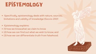 ·Specifically, epistemology deals with nature, sources,
limitations and validity of knowledge (Soccio 2001
·Epistemology explains:
(1) how we know;what we claim to know
(2) how we can find out what we wish to know; and
(3) how we can differentiate truth from falsehood.
EPISTEMOLOGY
 