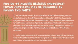 1. On the one hand, he sees,hears, and touches; on the other hand, he organize in his
mind what he learns through the senses.Some philosophers think that the particular
thing seen, heard and touched are more important . They believe that general ideas are
formed from the examination of particular facts. This method is called induction, and
philosphers who feel that knowledge is acquired in this way are called empiricists. (e.g,.
John Locke). Empiricsm is the view that knowledge can be attained through sense
experience.
2. Other philosphers think that it is more important to find a general law according to
which particular facts can be understood or judged. This method is called deduction; its
advocates are called rationalists (e.g,, Rene Descartes)
HOW DO WE ACQUIRE RELIABLE KNOWLEDGE?
HUMAN KNOWLEDGE MAY BE REGARDED AS
HAVING TWO PARTS?
 