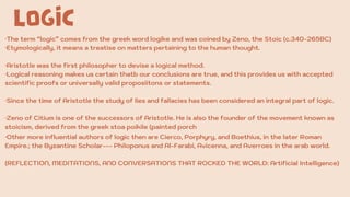 LOGIC
·The term “logic” comes from the greek word logike and was coined by Zeno, the Stoic (c.340-265BC)
·Etymologically, it means a treatise on matters pertaining to the human thought.
·Aristotle was the first philosopher to devise a logical method.
·Logical reasoning makes us certain thatb our conclusions are true, and this provides us with accepted
scientific proofs or universally valid proposiitons or statements.
·Since the time of Aristotle the study of lies and fallacies has been considered an integral part of logic.
·Zeno of Citium is one of the successors of Aristotle. He is also the founder of the movement known as
stoicism, derived from the greek stoa poikile (painted porch
·Other more influential authors of logic then are Cierco, Porphyry, and Boethius, in the later Roman
Empire.; the Byzantine Scholar--- Philoponus and Al-Farabi, Avicenna, and Averroes in the arab world.
(REFLECTION, MEDITATIONS, AND CONVERSATIONS THAT ROCKED THE WORLD: Artificial Intelligence)
 