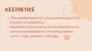 AESTHETICS
·The establishment of criteria of beauty is the
function of aesthetics.
·Aesthetic is the science of the beautiful in its
various manifestations—including sublime,
comic, tragic, pathetic, and ugly.
 