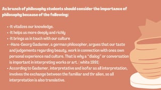 ·It vitalizes our knowledge.
·It helps us more deeply and richly
·It brings us in touch with our culture
-Hans-Georg Gadamer, a german philosopher, argues that our taste
and judgements regarding beauty, work in connection with ones own
personal experience nad culture. That is why a “dialog” or conversation
is important in interpreting works or art. ( white 1991)
According to Gadamer, interpretative and isofar as all interpretation,
involves the exchange between the familiar and thr alien, so all
interpretation is also translative.


Asbranchofphilosophystudentsshouldconsidertheimportanceof
philosophybecauseofthefollowing:
 