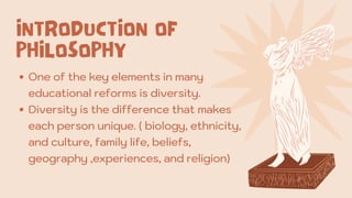 One of the key elements in many
educational reforms is diversity.
Diversity is the difference that makes
each person unique. ( biology, ethnicity,
and culture, family life, beliefs,
geography ,experiences, and religion)
INTRODUCTION OF
PHILOSOPHY
 