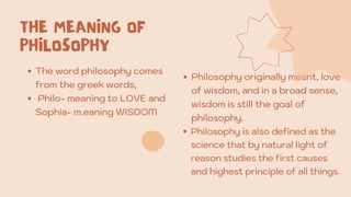 THE MEANING OF
PHILOSOPHY
The word philosophy comes
from the greek words,
Philo- meaning to LOVE and
Sophia- m.eaning WISDOM
Philosophy originally meant, love
of wisdom, and in a broad sense,
wisdom is still the goal of
philosophy.
Philosophy is also defined as the
science that by natural light of
reason studies the first causes
and highest principle of all things.
 