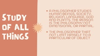 STUDY
OF ALL
THINGS
A PHILOSOPHER STUDIES
HUMAN BEINGS, SOCIETY,
RELIGION, LANGUAGE, GOD
AND PLANTS. THE REASON
IS THE PHILOSOPHY NOT
DIMENSIONAL OR PARTIAL.
THE PHILOSOPHER THAT
NOT LIMIT HIMSELF TO A
PARTICULAR OF OBJECT
 