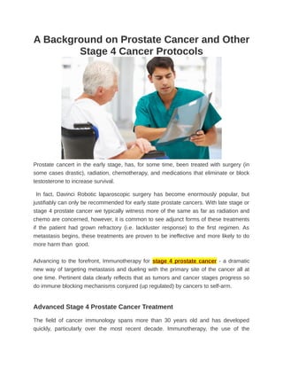 A Background on Prostate Cancer and Other
        Stage 4 Cancer Protocols




Prostate cancert in the early stage, has, for some time, been treated with surgery (in
some cases drastic), radiation, chemotherapy, and medications that eliminate or block
testosterone to increase survival.

  In fact, Davinci Robotic laparoscopic surgery has become enormously popular, but
justifiably can only be recommended for early state prostate cancers. With late stage or
stage 4 prostate cancer we typically witness more of the same as far as radiation and
chemo are concerned, however, it is common to see adjunct forms of these treatments
if the patient had grown refractory (i.e. lackluster response) to the first regimen. As
metastasis begins, these treatments are proven to be ineffective and more likely to do
more harm than good.


Advancing to the forefront, Immunotherapy for stage 4 prostate cancer - a dramatic
new way of targeting metastasis and dueling with the primary site of the cancer all at
one time. Pertinent data clearly reflects that as tumors and cancer stages progress so
do immune blocking mechanisms conjured (up regulated) by cancers to self-arm.


Advanced Stage 4 Prostate Cancer Treatment

The field of cancer immunology spans more than 30 years old and has developed
quickly, particularly over the most recent decade. Immunotherapy, the use of the
 