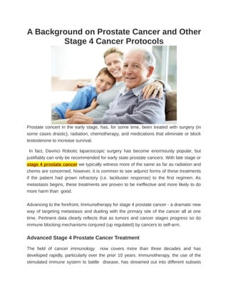 A Background on Prostate Cancer and Other
        Stage 4 Cancer Protocols




Prostate concert in the early stage, has, for some time, been treated with surgery (in
some cases drastic), radiation, chemotherapy, and medications that eliminate or block
testosterone to increase survival.

  In fact, Davinci Robotic laparoscopic surgery has become enormously popular, but
justifiably can only be recommended for early state prostate cancers. With late stage or
stage 4 prostate cancer we typically witness more of the same as far as radiation and
chemo are concerned, however, it is common to see adjunct forms of these treatments
if the patient had grown refractory (i.e. lackluster response) to the first regimen. As
metastasis begins, these treatments are proven to be ineffective and more likely to do
more harm than good.


Advancing to the forefront, Immunotherapy for stage 4 prostate cancer - a dramatic new
way of targeting metastasis and dueling with the primary site of the cancer all at one
time. Pertinent data clearly reflects that as tumors and cancer stages progress so do
immune blocking mechanisms conjured (up regulated) by cancers to self-arm.

Advanced Stage 4 Prostate Cancer Treatment

The field of cancer immunology now covers more than three decades and has
developed rapidly, particularly over the prior 10 years. Immunotherapy, the use of the
stimulated immune system to battle disease, has streamed out into different subsets
 