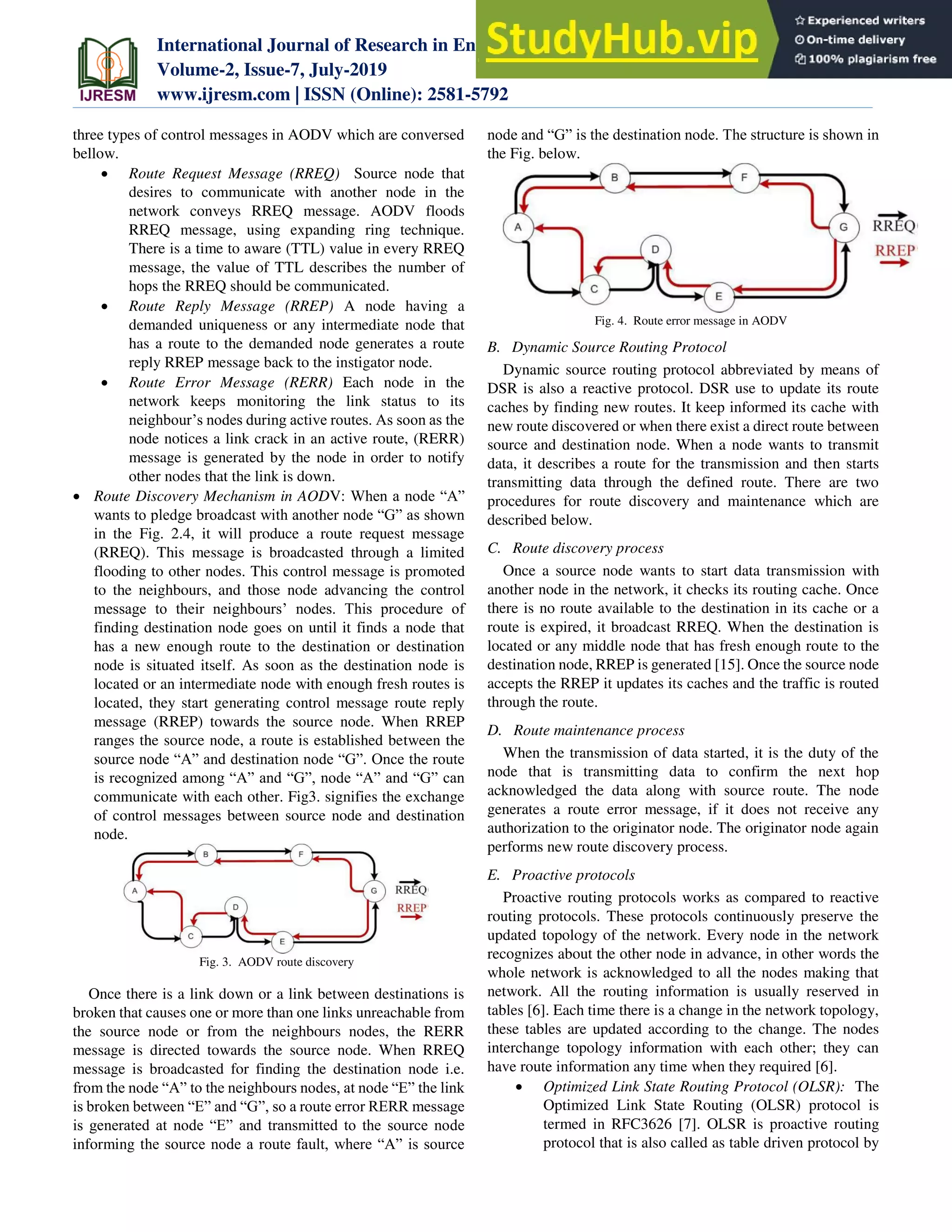 International Journal of Research in Engineering, Science and Management
Volume-2, Issue-7, July-2019
www.ijresm.com | ISSN (Online): 2581-5792
393
three types of control messages in AODV which are conversed
bellow.
 Route Request Message (RREQ) Source node that
desires to communicate with another node in the
network conveys RREQ message. AODV floods
RREQ message, using expanding ring technique.
There is a time to aware (TTL) value in every RREQ
message, the value of TTL describes the number of
hops the RREQ should be communicated.
 Route Reply Message (RREP) A node having a
demanded uniqueness or any intermediate node that
has a route to the demanded node generates a route
reply RREP message back to the instigator node.
 Route Error Message (RERR) Each node in the
network keeps monitoring the link status to its
neighbour’s nodes during active routes. As soon as the
node notices a link crack in an active route, (RERR)
message is generated by the node in order to notify
other nodes that the link is down.
 Route Discovery Mechanism in AODV: When a node “A”
wants to pledge broadcast with another node “G” as shown
in the Fig. 2.4, it will produce a route request message
(RREQ). This message is broadcasted through a limited
flooding to other nodes. This control message is promoted
to the neighbours, and those node advancing the control
message to their neighbours’ nodes. This procedure of
finding destination node goes on until it finds a node that
has a new enough route to the destination or destination
node is situated itself. As soon as the destination node is
located or an intermediate node with enough fresh routes is
located, they start generating control message route reply
message (RREP) towards the source node. When RREP
ranges the source node, a route is established between the
source node “A” and destination node “G”. Once the route
is recognized among “A” and “G”, node “A” and “G” can
communicate with each other. Fig3. signifies the exchange
of control messages between source node and destination
node.
Fig. 3. AODV route discovery
Once there is a link down or a link between destinations is
broken that causes one or more than one links unreachable from
the source node or from the neighbours nodes, the RERR
message is directed towards the source node. When RREQ
message is broadcasted for finding the destination node i.e.
from the node “A” to the neighbours nodes, at node “E” the link
is broken between “E” and “G”, so a route error RERR message
is generated at node “E” and transmitted to the source node
informing the source node a route fault, where “A” is source
node and “G” is the destination node. The structure is shown in
the Fig. below.
Fig. 4. Route error message in AODV
B. Dynamic Source Routing Protocol
Dynamic source routing protocol abbreviated by means of
DSR is also a reactive protocol. DSR use to update its route
caches by finding new routes. It keep informed its cache with
new route discovered or when there exist a direct route between
source and destination node. When a node wants to transmit
data, it describes a route for the transmission and then starts
transmitting data through the defined route. There are two
procedures for route discovery and maintenance which are
described below.
C. Route discovery process
Once a source node wants to start data transmission with
another node in the network, it checks its routing cache. Once
there is no route available to the destination in its cache or a
route is expired, it broadcast RREQ. When the destination is
located or any middle node that has fresh enough route to the
destination node, RREP is generated [15]. Once the source node
accepts the RREP it updates its caches and the traffic is routed
through the route.
D. Route maintenance process
When the transmission of data started, it is the duty of the
node that is transmitting data to confirm the next hop
acknowledged the data along with source route. The node
generates a route error message, if it does not receive any
authorization to the originator node. The originator node again
performs new route discovery process.
E. Proactive protocols
Proactive routing protocols works as compared to reactive
routing protocols. These protocols continuously preserve the
updated topology of the network. Every node in the network
recognizes about the other node in advance, in other words the
whole network is acknowledged to all the nodes making that
network. All the routing information is usually reserved in
tables [6]. Each time there is a change in the network topology,
these tables are updated according to the change. The nodes
interchange topology information with each other; they can
have route information any time when they required [6].
 Optimized Link State Routing Protocol (OLSR): The
Optimized Link State Routing (OLSR) protocol is
termed in RFC3626 [7]. OLSR is proactive routing
protocol that is also called as table driven protocol by
 