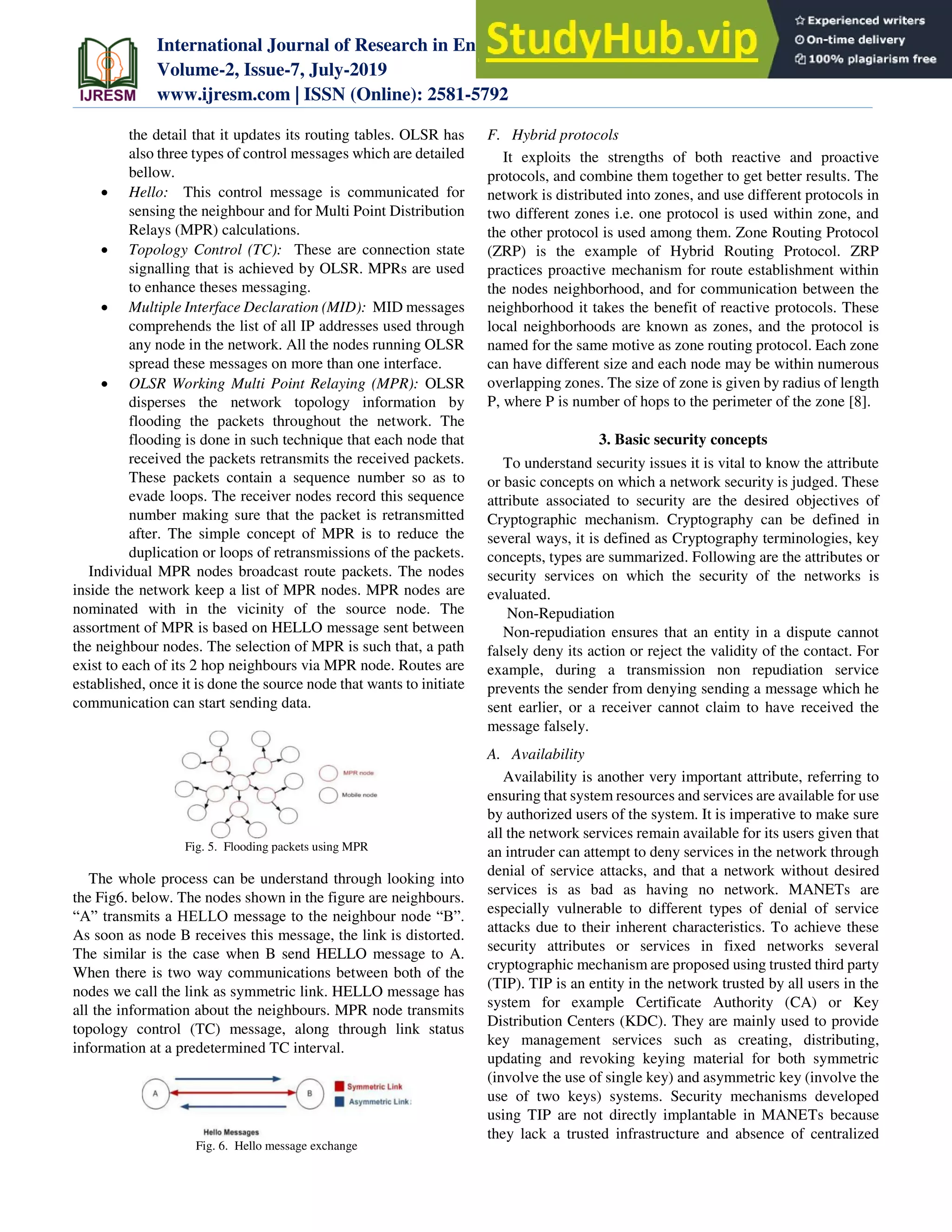 International Journal of Research in Engineering, Science and Management
Volume-2, Issue-7, July-2019
www.ijresm.com | ISSN (Online): 2581-5792
394
the detail that it updates its routing tables. OLSR has
also three types of control messages which are detailed
bellow.
 Hello: This control message is communicated for
sensing the neighbour and for Multi Point Distribution
Relays (MPR) calculations.
 Topology Control (TC): These are connection state
signalling that is achieved by OLSR. MPRs are used
to enhance theses messaging.
 Multiple Interface Declaration (MID): MID messages
comprehends the list of all IP addresses used through
any node in the network. All the nodes running OLSR
spread these messages on more than one interface.
 OLSR Working Multi Point Relaying (MPR): OLSR
disperses the network topology information by
flooding the packets throughout the network. The
flooding is done in such technique that each node that
received the packets retransmits the received packets.
These packets contain a sequence number so as to
evade loops. The receiver nodes record this sequence
number making sure that the packet is retransmitted
after. The simple concept of MPR is to reduce the
duplication or loops of retransmissions of the packets.
Individual MPR nodes broadcast route packets. The nodes
inside the network keep a list of MPR nodes. MPR nodes are
nominated with in the vicinity of the source node. The
assortment of MPR is based on HELLO message sent between
the neighbour nodes. The selection of MPR is such that, a path
exist to each of its 2 hop neighbours via MPR node. Routes are
established, once it is done the source node that wants to initiate
communication can start sending data.
Fig. 5. Flooding packets using MPR
The whole process can be understand through looking into
the Fig6. below. The nodes shown in the figure are neighbours.
“A” transmits a HELLO message to the neighbour node “B”.
As soon as node B receives this message, the link is distorted.
The similar is the case when B send HELLO message to A.
When there is two way communications between both of the
nodes we call the link as symmetric link. HELLO message has
all the information about the neighbours. MPR node transmits
topology control (TC) message, along through link status
information at a predetermined TC interval.
Fig. 6. Hello message exchange
F. Hybrid protocols
It exploits the strengths of both reactive and proactive
protocols, and combine them together to get better results. The
network is distributed into zones, and use different protocols in
two different zones i.e. one protocol is used within zone, and
the other protocol is used among them. Zone Routing Protocol
(ZRP) is the example of Hybrid Routing Protocol. ZRP
practices proactive mechanism for route establishment within
the nodes neighborhood, and for communication between the
neighborhood it takes the benefit of reactive protocols. These
local neighborhoods are known as zones, and the protocol is
named for the same motive as zone routing protocol. Each zone
can have different size and each node may be within numerous
overlapping zones. The size of zone is given by radius of length
P, where P is number of hops to the perimeter of the zone [8].
3. Basic security concepts
To understand security issues it is vital to know the attribute
or basic concepts on which a network security is judged. These
attribute associated to security are the desired objectives of
Cryptographic mechanism. Cryptography can be defined in
several ways, it is defined as Cryptography terminologies, key
concepts, types are summarized. Following are the attributes or
security services on which the security of the networks is
evaluated.
Non-Repudiation
Non-repudiation ensures that an entity in a dispute cannot
falsely deny its action or reject the validity of the contact. For
example, during a transmission non repudiation service
prevents the sender from denying sending a message which he
sent earlier, or a receiver cannot claim to have received the
message falsely.
A. Availability
Availability is another very important attribute, referring to
ensuring that system resources and services are available for use
by authorized users of the system. It is imperative to make sure
all the network services remain available for its users given that
an intruder can attempt to deny services in the network through
denial of service attacks, and that a network without desired
services is as bad as having no network. MANETs are
especially vulnerable to different types of denial of service
attacks due to their inherent characteristics. To achieve these
security attributes or services in fixed networks several
cryptographic mechanism are proposed using trusted third party
(TIP). TIP is an entity in the network trusted by all users in the
system for example Certificate Authority (CA) or Key
Distribution Centers (KDC). They are mainly used to provide
key management services such as creating, distributing,
updating and revoking keying material for both symmetric
(involve the use of single key) and asymmetric key (involve the
use of two keys) systems. Security mechanisms developed
using TIP are not directly implantable in MANETs because
they lack a trusted infrastructure and absence of centralized
 