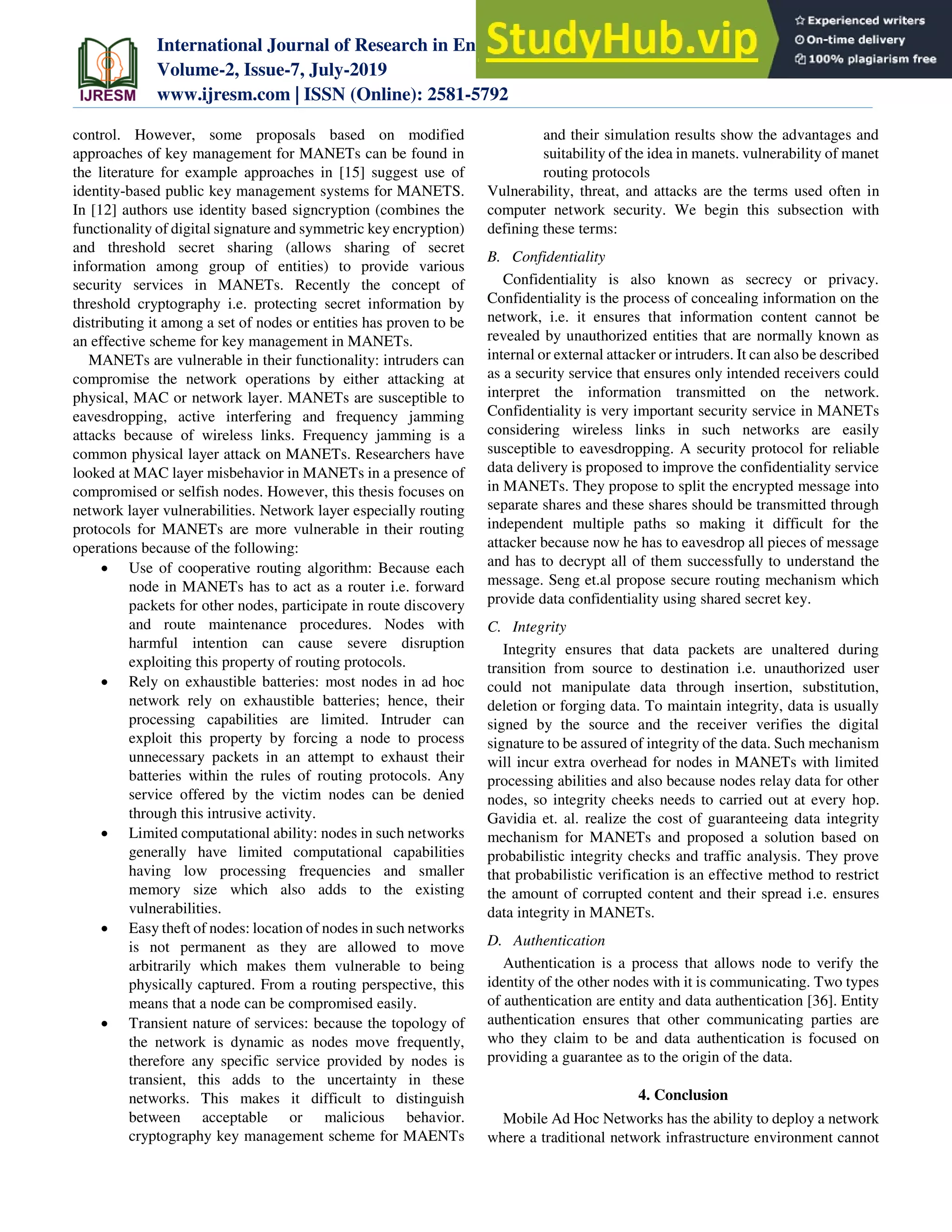 International Journal of Research in Engineering, Science and Management
Volume-2, Issue-7, July-2019
www.ijresm.com | ISSN (Online): 2581-5792
395
control. However, some proposals based on modified
approaches of key management for MANETs can be found in
the literature for example approaches in [15] suggest use of
identity-based public key management systems for MANETS.
In [12] authors use identity based signcryption (combines the
functionality of digital signature and symmetric key encryption)
and threshold secret sharing (allows sharing of secret
information among group of entities) to provide various
security services in MANETs. Recently the concept of
threshold cryptography i.e. protecting secret information by
distributing it among a set of nodes or entities has proven to be
an effective scheme for key management in MANETs.
MANETs are vulnerable in their functionality: intruders can
compromise the network operations by either attacking at
physical, MAC or network layer. MANETs are susceptible to
eavesdropping, active interfering and frequency jamming
attacks because of wireless links. Frequency jamming is a
common physical layer attack on MANETs. Researchers have
looked at MAC layer misbehavior in MANETs in a presence of
compromised or selfish nodes. However, this thesis focuses on
network layer vulnerabilities. Network layer especially routing
protocols for MANETs are more vulnerable in their routing
operations because of the following:
 Use of cooperative routing algorithm: Because each
node in MANETs has to act as a router i.e. forward
packets for other nodes, participate in route discovery
and route maintenance procedures. Nodes with
harmful intention can cause severe disruption
exploiting this property of routing protocols.
 Rely on exhaustible batteries: most nodes in ad hoc
network rely on exhaustible batteries; hence, their
processing capabilities are limited. Intruder can
exploit this property by forcing a node to process
unnecessary packets in an attempt to exhaust their
batteries within the rules of routing protocols. Any
service offered by the victim nodes can be denied
through this intrusive activity.
 Limited computational ability: nodes in such networks
generally have limited computational capabilities
having low processing frequencies and smaller
memory size which also adds to the existing
vulnerabilities.
 Easy theft of nodes: location of nodes in such networks
is not permanent as they are allowed to move
arbitrarily which makes them vulnerable to being
physically captured. From a routing perspective, this
means that a node can be compromised easily.
 Transient nature of services: because the topology of
the network is dynamic as nodes move frequently,
therefore any specific service provided by nodes is
transient, this adds to the uncertainty in these
networks. This makes it difficult to distinguish
between acceptable or malicious behavior.
cryptography key management scheme for MAENTs
and their simulation results show the advantages and
suitability of the idea in manets. vulnerability of manet
routing protocols
Vulnerability, threat, and attacks are the terms used often in
computer network security. We begin this subsection with
defining these terms:
B. Confidentiality
Confidentiality is also known as secrecy or privacy.
Confidentiality is the process of concealing information on the
network, i.e. it ensures that information content cannot be
revealed by unauthorized entities that are normally known as
internal or external attacker or intruders. It can also be described
as a security service that ensures only intended receivers could
interpret the information transmitted on the network.
Confidentiality is very important security service in MANETs
considering wireless links in such networks are easily
susceptible to eavesdropping. A security protocol for reliable
data delivery is proposed to improve the confidentiality service
in MANETs. They propose to split the encrypted message into
separate shares and these shares should be transmitted through
independent multiple paths so making it difficult for the
attacker because now he has to eavesdrop all pieces of message
and has to decrypt all of them successfully to understand the
message. Seng et.al propose secure routing mechanism which
provide data confidentiality using shared secret key.
C. Integrity
Integrity ensures that data packets are unaltered during
transition from source to destination i.e. unauthorized user
could not manipulate data through insertion, substitution,
deletion or forging data. To maintain integrity, data is usually
signed by the source and the receiver verifies the digital
signature to be assured of integrity of the data. Such mechanism
will incur extra overhead for nodes in MANETs with limited
processing abilities and also because nodes relay data for other
nodes, so integrity cheeks needs to carried out at every hop.
Gavidia et. al. realize the cost of guaranteeing data integrity
mechanism for MANETs and proposed a solution based on
probabilistic integrity checks and traffic analysis. They prove
that probabilistic verification is an effective method to restrict
the amount of corrupted content and their spread i.e. ensures
data integrity in MANETs.
D. Authentication
Authentication is a process that allows node to verify the
identity of the other nodes with it is communicating. Two types
of authentication are entity and data authentication [36]. Entity
authentication ensures that other communicating parties are
who they claim to be and data authentication is focused on
providing a guarantee as to the origin of the data.
4. Conclusion
Mobile Ad Hoc Networks has the ability to deploy a network
where a traditional network infrastructure environment cannot
 