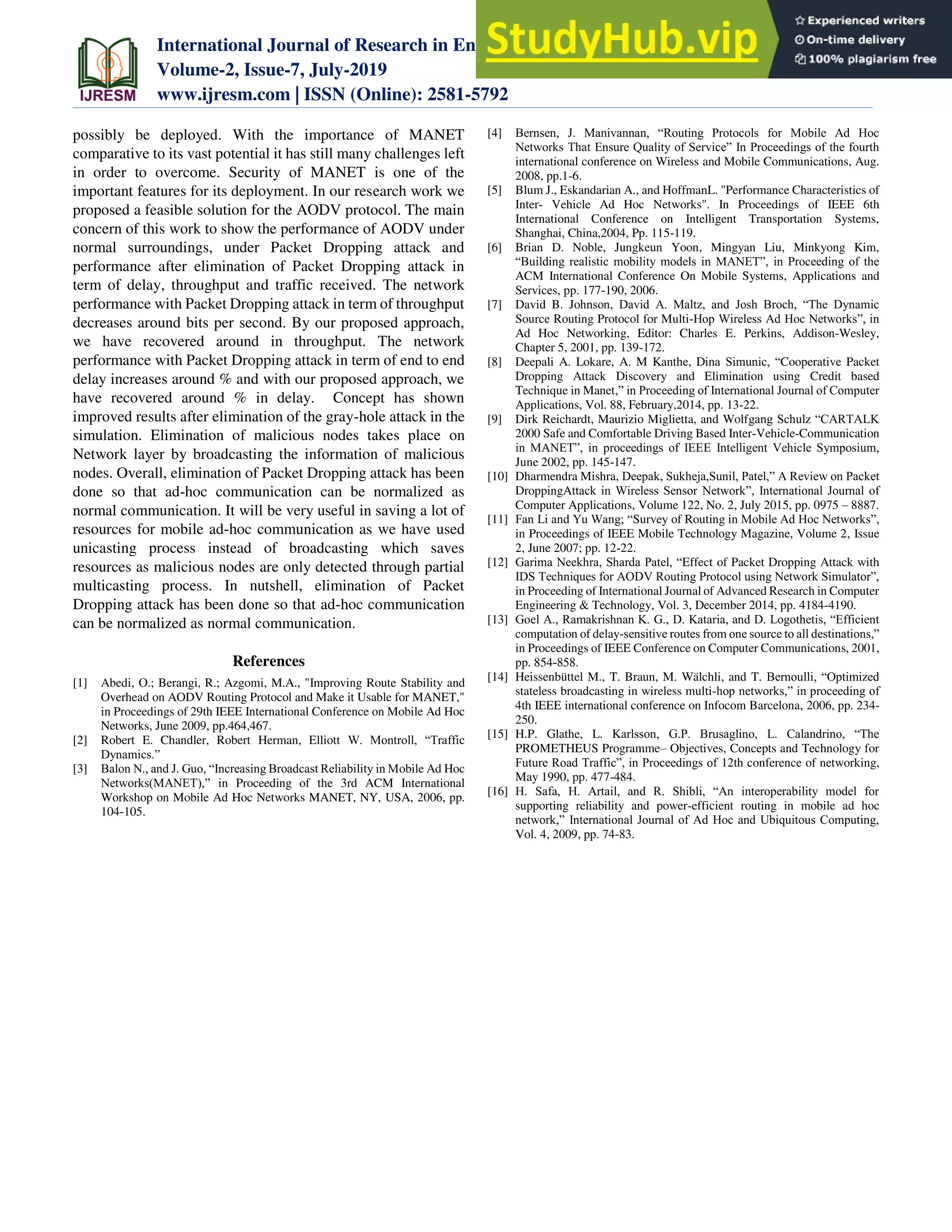 International Journal of Research in Engineering, Science and Management
Volume-2, Issue-7, July-2019
www.ijresm.com | ISSN (Online): 2581-5792
396
possibly be deployed. With the importance of MANET
comparative to its vast potential it has still many challenges left
in order to overcome. Security of MANET is one of the
important features for its deployment. In our research work we
proposed a feasible solution for the AODV protocol. The main
concern of this work to show the performance of AODV under
normal surroundings, under Packet Dropping attack and
performance after elimination of Packet Dropping attack in
term of delay, throughput and traffic received. The network
performance with Packet Dropping attack in term of throughput
decreases around bits per second. By our proposed approach,
we have recovered around in throughput. The network
performance with Packet Dropping attack in term of end to end
delay increases around % and with our proposed approach, we
have recovered around % in delay. Concept has shown
improved results after elimination of the gray-hole attack in the
simulation. Elimination of malicious nodes takes place on
Network layer by broadcasting the information of malicious
nodes. Overall, elimination of Packet Dropping attack has been
done so that ad-hoc communication can be normalized as
normal communication. It will be very useful in saving a lot of
resources for mobile ad-hoc communication as we have used
unicasting process instead of broadcasting which saves
resources as malicious nodes are only detected through partial
multicasting process. In nutshell, elimination of Packet
Dropping attack has been done so that ad-hoc communication
can be normalized as normal communication.
References
[1] Abedi, O.; Berangi, R.; Azgomi, M.A., "Improving Route Stability and
Overhead on AODV Routing Protocol and Make it Usable for MANET,"
in Proceedings of 29th IEEE International Conference on Mobile Ad Hoc
Networks, June 2009, pp.464,467.
[2] Robert E. Chandler, Robert Herman, Elliott W. Montroll, “Traffic
Dynamics.”
[3] Balon N., and J. Guo, “Increasing Broadcast Reliability in Mobile Ad Hoc
Networks(MANET),” in Proceeding of the 3rd ACM International
Workshop on Mobile Ad Hoc Networks MANET, NY, USA, 2006, pp.
104-105.
[4] Bernsen, J. Manivannan, “Routing Protocols for Mobile Ad Hoc
Networks That Ensure Quality of Service” In Proceedings of the fourth
international conference on Wireless and Mobile Communications, Aug.
2008, pp.1-6.
[5] Blum J., Eskandarian A., and HoffmanL. "Performance Characteristics of
Inter- Vehicle Ad Hoc Networks". In Proceedings of IEEE 6th
International Conference on Intelligent Transportation Systems,
Shanghai, China,2004, Pp. 115-119.
[6] Brian D. Noble, Jungkeun Yoon, Mingyan Liu, Minkyong Kim,
“Building realistic mobility models in MANET”, in Proceeding of the
ACM International Conference On Mobile Systems, Applications and
Services, pp. 177-190, 2006.
[7] David B. Johnson, David A. Maltz, and Josh Broch, “The Dynamic
Source Routing Protocol for Multi-Hop Wireless Ad Hoc Networks”, in
Ad Hoc Networking, Editor: Charles E. Perkins, Addison-Wesley,
Chapter 5, 2001, pp. 139-172.
[8] Deepali A. Lokare, A. M Kanthe, Dina Simunic, “Cooperative Packet
Dropping Attack Discovery and Elimination using Credit based
Technique in Manet,” in Proceeding of International Journal of Computer
Applications, Vol. 88, February,2014, pp. 13-22.
[9] Dirk Reichardt, Maurizio Miglietta, and Wolfgang Schulz “CARTALK
2000 Safe and Comfortable Driving Based Inter-Vehicle-Communication
in MANET”, in proceedings of IEEE Intelligent Vehicle Symposium,
June 2002, pp. 145-147.
[10] Dharmendra Mishra, Deepak, Sukheja,Sunil, Patel,” A Review on Packet
DroppingAttack in Wireless Sensor Network”, International Journal of
Computer Applications, Volume 122, No. 2, July 2015, pp. 0975 – 8887.
[11] Fan Li and Yu Wang; “Survey of Routing in Mobile Ad Hoc Networks”,
in Proceedings of IEEE Mobile Technology Magazine, Volume 2, Issue
2, June 2007; pp. 12-22.
[12] Garima Neekhra, Sharda Patel, “Effect of Packet Dropping Attack with
IDS Techniques for AODV Routing Protocol using Network Simulator”,
in Proceeding of International Journal of Advanced Research in Computer
Engineering & Technology, Vol. 3, December 2014, pp. 4184-4190.
[13] Goel A., Ramakrishnan K. G., D. Kataria, and D. Logothetis, “Efficient
computation of delay-sensitive routes from one source to all destinations,”
in Proceedings of IEEE Conference on Computer Communications, 2001,
pp. 854-858.
[14] Heissenbüttel M., T. Braun, M. Wälchli, and T. Bernoulli, “Optimized
stateless broadcasting in wireless multi-hop networks,” in proceeding of
4th IEEE international conference on Infocom Barcelona, 2006, pp. 234-
250.
[15] H.P. Glathe, L. Karlsson, G.P. Brusaglino, L. Calandrino, “The
PROMETHEUS Programme– Objectives, Concepts and Technology for
Future Road Traffic”, in Proceedings of 12th conference of networking,
May 1990, pp. 477-484.
[16] H. Safa, H. Artail, and R. Shibli, “An interoperability model for
supporting reliability and power-efficient routing in mobile ad hoc
network,” International Journal of Ad Hoc and Ubiquitous Computing,
Vol. 4, 2009, pp. 74-83.
 