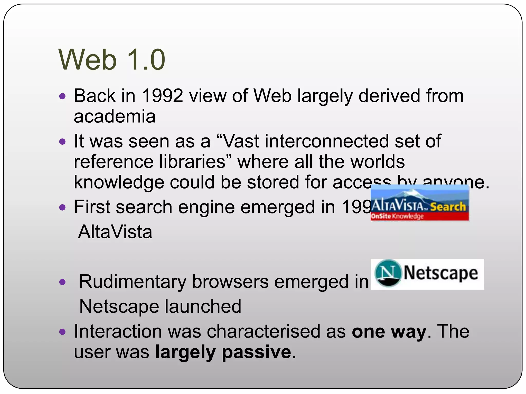 Web 1.0
 Back in 1992 view of Web largely derived from
  academia
 It was seen as a “Vast interconnected set of
  reference libraries” where all the worlds
  knowledge could be stored for access by anyone.
 First search engine emerged in 1993:
   AltaVista

 Rudimentary browsers emerged in1994:
   Netscape launched
 Interaction was characterised as one way. The
  user was largely passive.
 