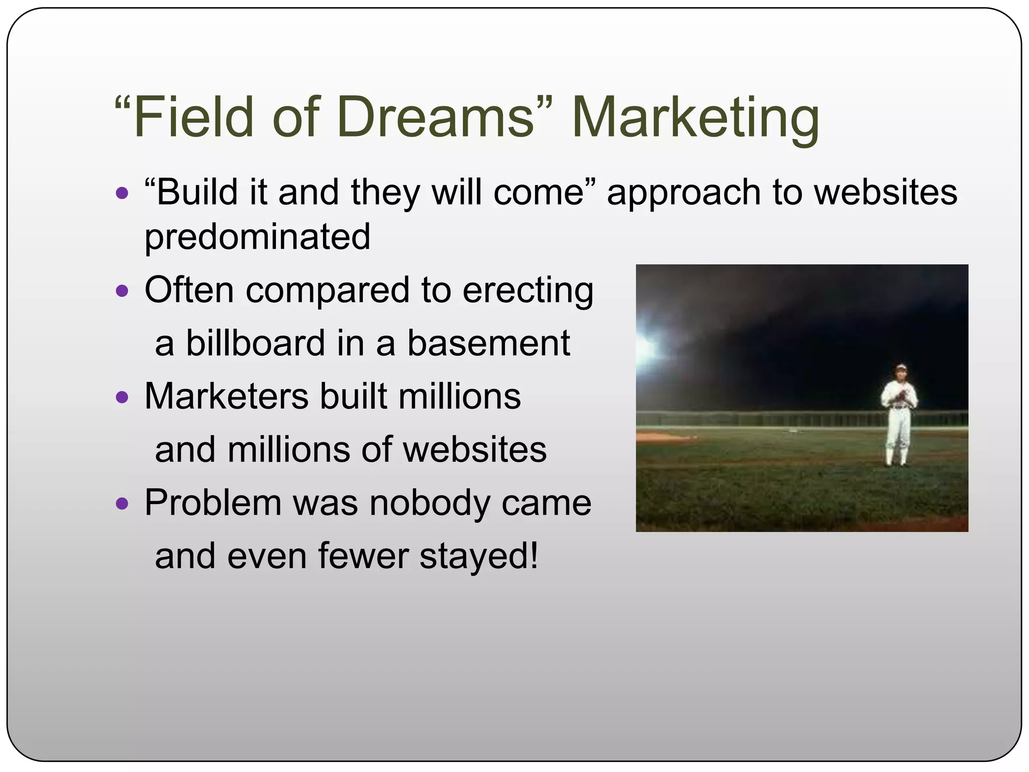 “Field of Dreams” Marketing
 “Build it and they will come” approach to websites
  predominated
 Often compared to erecting
   a billboard in a basement
 Marketers built millions
   and millions of websites
 Problem was nobody came
   and even fewer stayed!
 