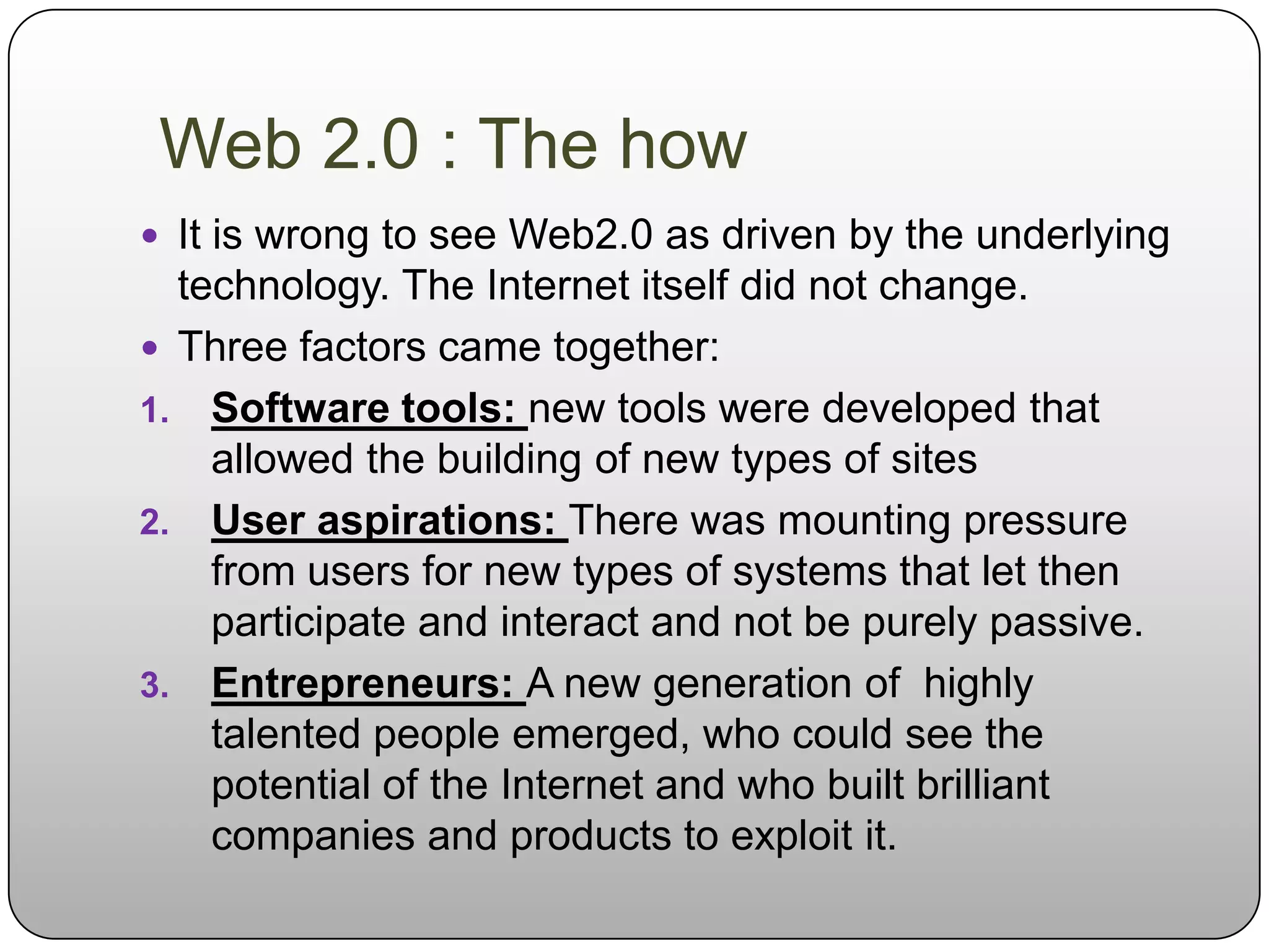 Web 2.0 : The how
 It is wrong to see Web2.0 as driven by the underlying
  technology. The Internet itself did not change.
 Three factors came together:
1. Software tools: new tools were developed that
    allowed the building of new types of sites
2. User aspirations: There was mounting pressure
    from users for new types of systems that let then
    participate and interact and not be purely passive.
3. Entrepreneurs: A new generation of highly
    talented people emerged, who could see the
    potential of the Internet and who built brilliant
    companies and products to exploit it.
 