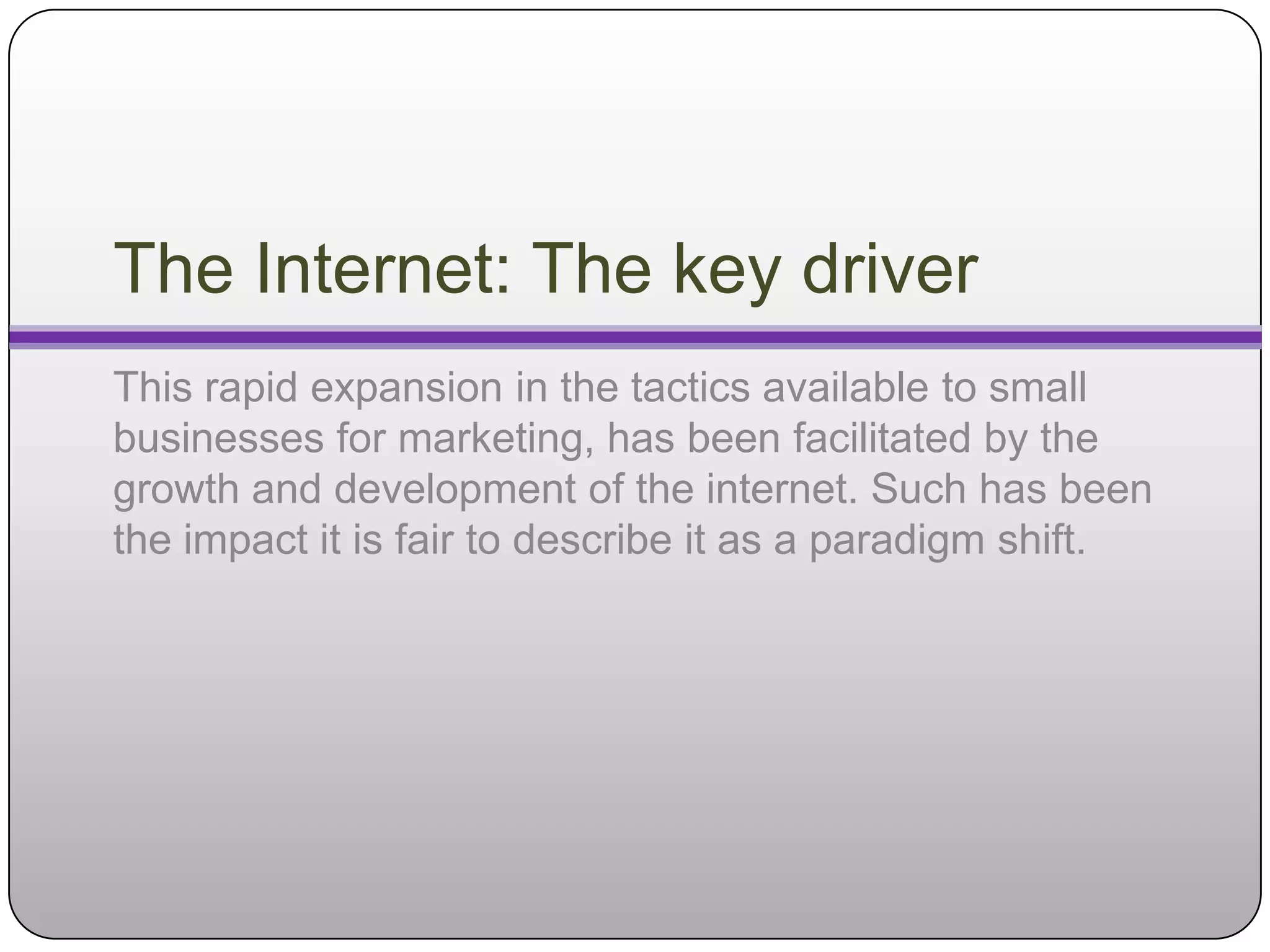 The Internet: The key driver
This rapid expansion in the tactics available to small
businesses for marketing, has been facilitated by the
growth and development of the internet. Such has been
the impact it is fair to describe it as a paradigm shift.
 