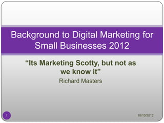 Background to Digital Marketing for
         Small Businesses 2012
       “Its Marketing Scotty, but not as
                 we know it”
                 Richard Masters




1                                          18/10/2012
 