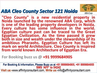 ABA Cleo County Sector 121 Noida
"Cleo County" is a new residential property in
Noida launched by the renowned ABA Corp, which
is one of the leading property developers in Noida.
Every culture has some influence in the world.
Egyptian culture past can be traced to the Great
Egyptian Civilization. As the time passed it grew
both in size and wealth under the stewardship of its
ambitious Pharaohs. Egyptian Culture has left its
mark on world Architecture. Cleo County is inspired
from world known Architecture of Egyptian Era.
For Booking buzz us @ +91 9999684905
 For Booking & Information, Please Buzz us at +91 9999684905, +91 9999684955
                              SMS ‘AFF’ to 54242
Visit us:-www.affinityconsultant.com, Write us:-info@affinityconsultant.com
 