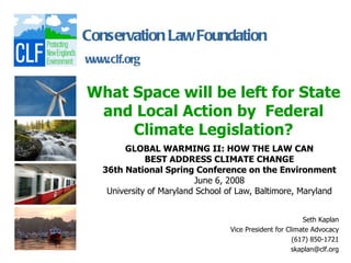 Conservation Law Foundation
www.clf.org

What Space will be left for State
 and Local Action by Federal
     Climate Legislation?
        GLOBAL WARMING II: HOW THE LAW CAN
              BEST ADDRESS CLIMATE CHANGE
   36th National Spring Conference on the Environment
                          June 6, 2008
    University of Maryland School of Law, Baltimore, Maryland


                                                          Seth Kaplan
                                  Vice President for Climate Advocacy
                                                       (617) 850-1721
                                                       skaplan@clf.org
 