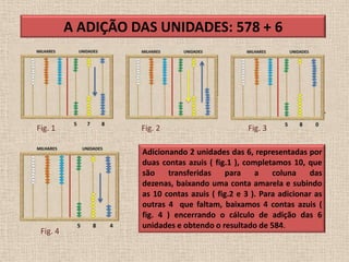 A ADIÇÃO DAS UNIDADES: 578 + 6




Fig. 1              Fig. 2                        Fig. 3

                    Adicionando 2 unidades das 6, representadas por
                    duas contas azuis ( fig.1 ), completamos 10, que
                    são    transferidas    para     a    coluna    das
                    dezenas, baixando uma conta amarela e subindo
                    as 10 contas azuis ( fig.2 e 3 ). Para adicionar as
                    outras 4 que faltam, baixamos 4 contas azuis (
                    fig. 4 ) encerrando o cálculo de adição das 6
                    unidades e obtendo o resultado de 584.
 Fig. 4
 