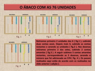 O ÁBACO COM AS 76 UNIDADES




Fig. 1               Fig.2                        Fig.3
           Retiramos primeiro 2 unidades das 6 ( fig.1 ), subindo
           duas contas azuis. Depois mais 4, subindo as contas
           restantes e zerando as unidades ( fig.2 ). Nas dezenas
           retiramos primeiro 2 das setes, subindo 2 contas
           amarelas ( fig.3 ). A seguir subimos 5 contas amarelas
           restantes, correspondendo as 5 dezenas, zerando o
           número que foi adicionado ao 578 ( fig. 4 ). Os passos
           realizados aqui estão de acordo com os realizados no
           slide anterior ( adição ).
Fig. 4
 
