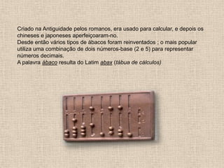 Criado na Antiguidade pelos romanos, era usado para calcular, e depois os
chineses e japoneses aperfeiçoaram-no.
Desde então vários tipos de ábacos foram reinventados ; o mais popular
utiliza uma combinação de dois números-base (2 e 5) para representar
números decimais.
A palavra ábaco resulta do Latim abax (tábua de cálculos)
 