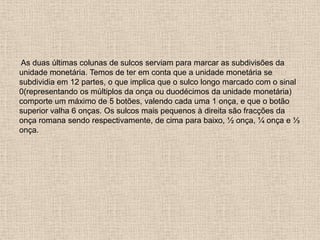 As duas últimas colunas de sulcos serviam para marcar as subdivisões da
unidade monetária. Temos de ter em conta que a unidade monetária se
subdividia em 12 partes, o que implica que o sulco longo marcado com o sinal
0(representando os múltiplos da onça ou duodécimos da unidade monetária)
comporte um máximo de 5 botões, valendo cada uma 1 onça, e que o botão
superior valha 6 onças. Os sulcos mais pequenos à direita são fracções da
onça romana sendo respectivamente, de cima para baixo, ½ onça, ¼ onça e ⅓
onça.
 